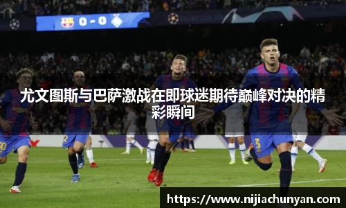 尤文图斯与巴萨激战在即球迷期待巅峰对决的精彩瞬间